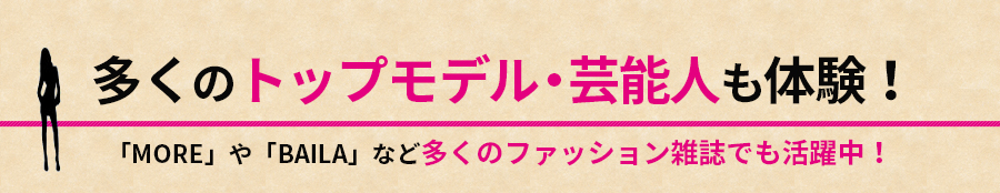 多くのトップモデル・芸能人も体験！「MORE」や「BAILA」など多くのファッション雑誌でも活躍中！