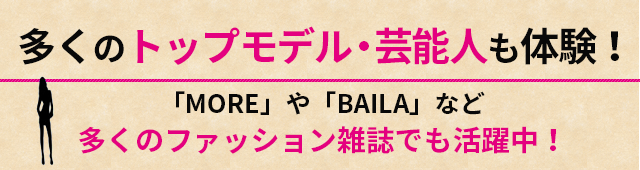 多くのトップモデル・芸能人も体験！「MORE」や「BAILA」など多くのファッション雑誌でも活躍中！